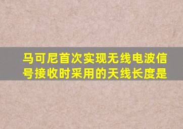 马可尼首次实现无线电波信号接收时采用的天线长度是